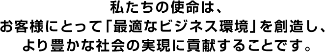 私たちの使命は、お客様にとって「最適なビジネス環境」を創造し、より豊かな社会の実現に貢献することです。